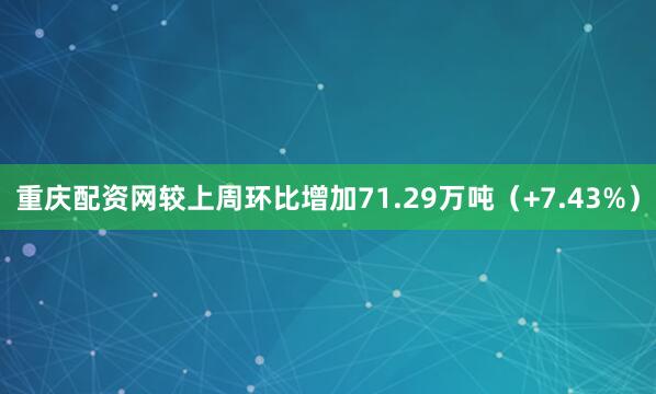 重庆配资网较上周环比增加71.29万吨（+7.43%）