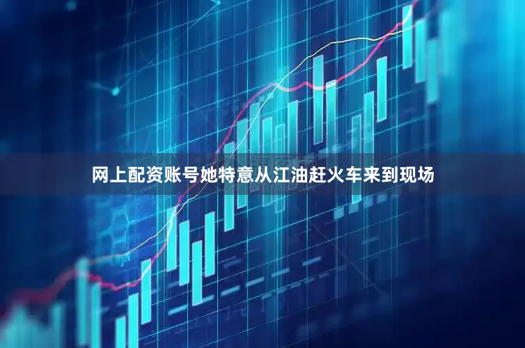 网上配资账号她特意从江油赶火车来到现场