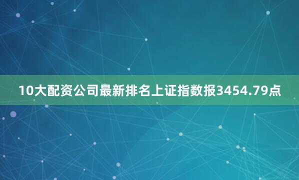 10大配资公司最新排名上证指数报3454.79点