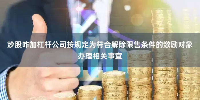 炒股咋加杠杆公司按规定为符合解除限售条件的激励对象办理相关事宜