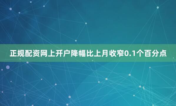 正规配资网上开户降幅比上月收窄0.1个百分点