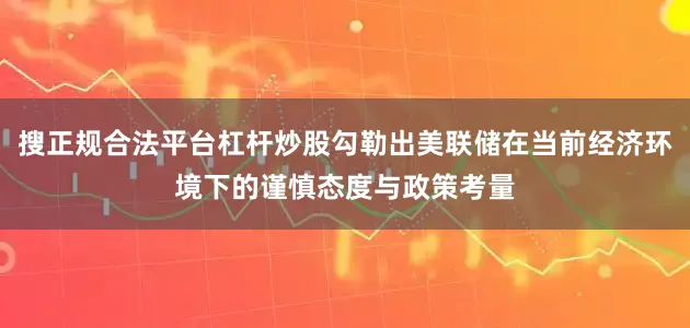 搜正规合法平台杠杆炒股勾勒出美联储在当前经济环境下的谨慎态度与政策考量
