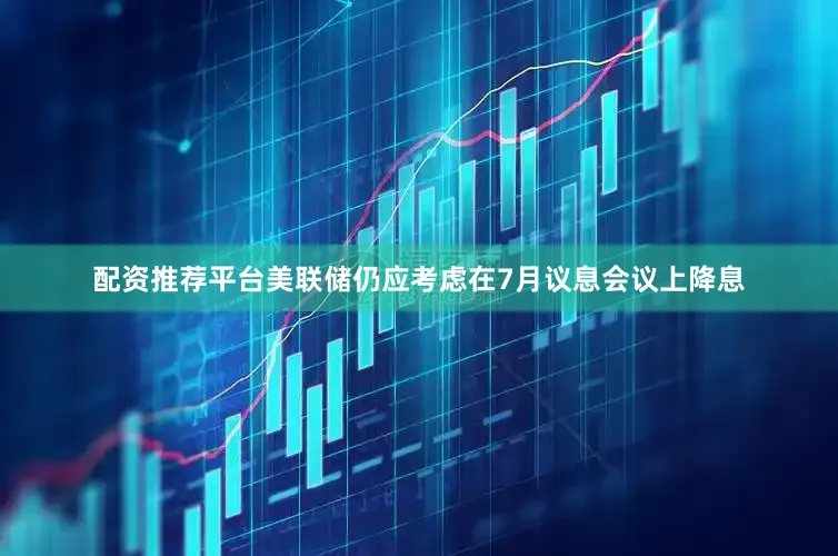 配资推荐平台美联储仍应考虑在7月议息会议上降息