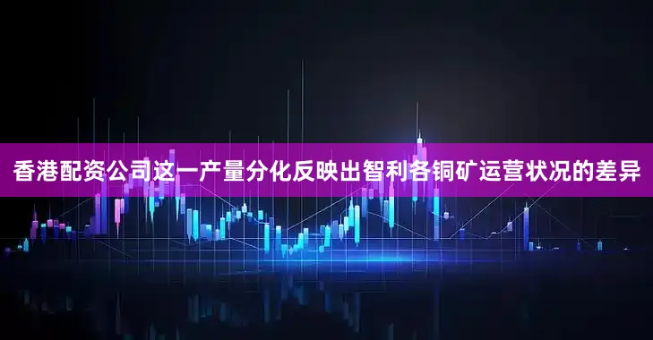 香港配资公司　　这一产量分化反映出智利各铜矿运营状况的差异