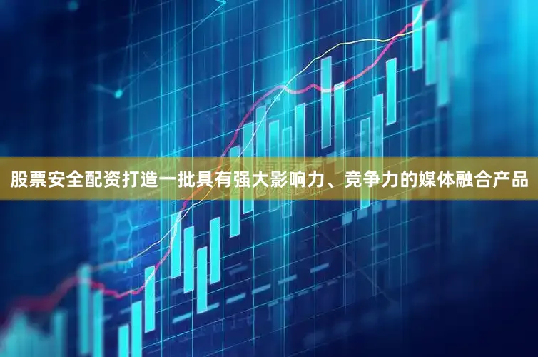 股票安全配资打造一批具有强大影响力、竞争力的媒体融合产品