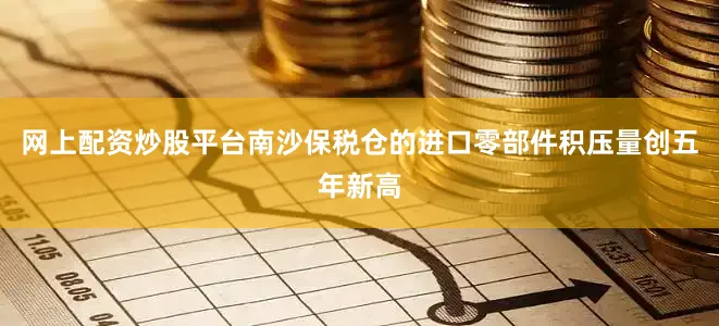 网上配资炒股平台南沙保税仓的进口零部件积压量创五年新高