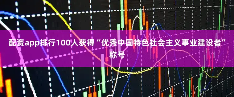 配资app排行100人获得“优秀中国特色社会主义事业建设者”称号