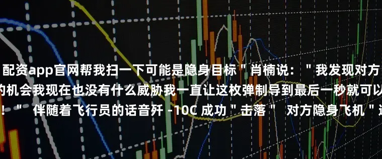 配资app官网帮我扫一下可能是隐身目标＂肖楠说：＂我发现对方可能会是隐身飞机只要存在一定的机会我现在也没有什么威胁我一直让这枚弹制导到最后一秒就可以了＂＂导弹‘睁眼’＂＂打掉了！＂  伴随着飞行员的话音歼 -10C 成功＂击落＂  对方隐身飞机＂这是我们与高一代差战机对抗首次取得战果没有体系基本是没有机会‘击落’隐身飞机的通过这次训练我发现体系保障的情况下歼 -10C 仍处于当打之年＂空军航空兵某
