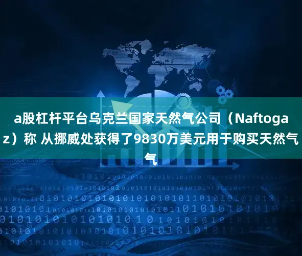 a股杠杆平台乌克兰国家天然气公司（Naftogaz）称 从挪威处获得了9830万美元用于购买天然气