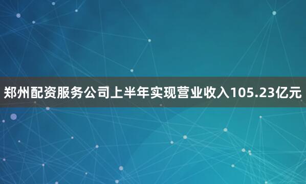 郑州配资服务公司上半年实现营业收入105.23亿元