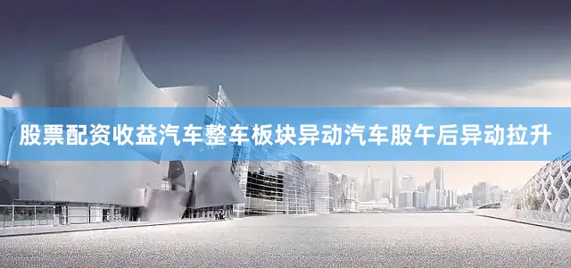 股票配资收益汽车整车板块异动汽车股午后异动拉升