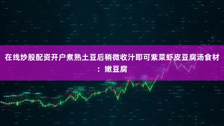 在线炒股配资开户煮熟土豆后稍微收汁即可紫菜虾皮豆腐汤食材：嫩豆腐