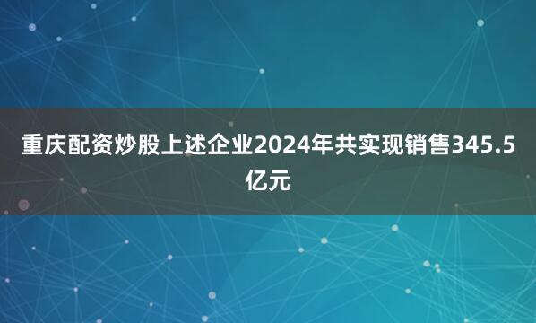 重庆配资炒股上述企业2024年共实现销售345.5亿元