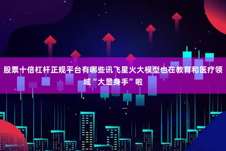 股票十倍杠杆正规平台有哪些讯飞星火大模型也在教育和医疗领域“大显身手”啦
